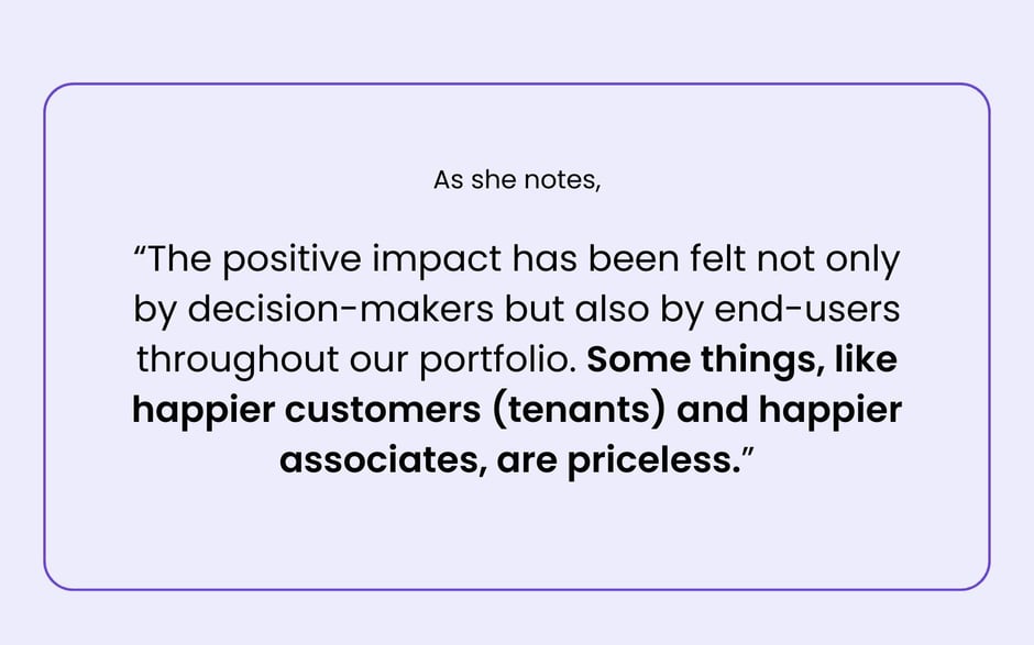 The positive impact has been felt not only by decision makers but also by end-users throughout our portfolio. Some things, like happier customers (tenants) and happier associates, are priceless.